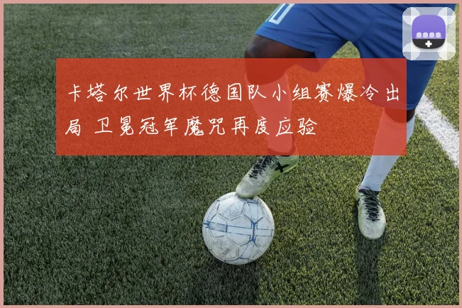 卡塔尔世界杯德国队小组赛爆冷出局 卫冕冠军魔咒再度应验
