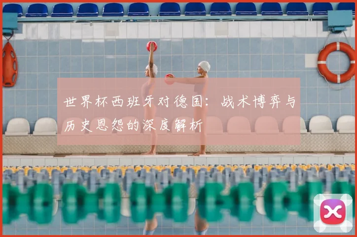 世界杯西班牙对德国:战术博弈与历史恩怨的深度解析