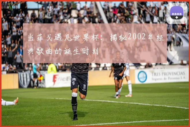 当菲戈遇见世界杯：揭秘2002年经典歌曲的诞生时刻