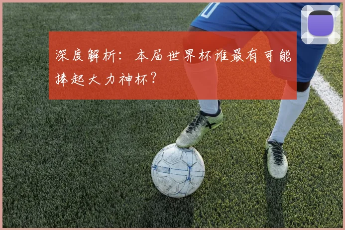 深度解析：本届世界杯谁最有可能捧起大力神杯？