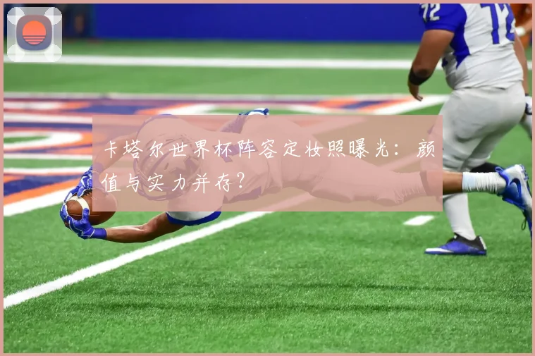 卡塔尔世界杯阵容定妆照曝光：颜值与实力并存？