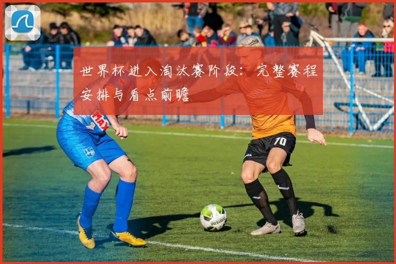 世界杯进入淘汰赛阶段：完整赛程安排与看点前瞻