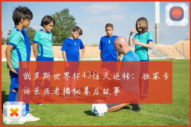 俄罗斯世界杯43惊天逆转：独家专访亲历者揭秘幕后故事